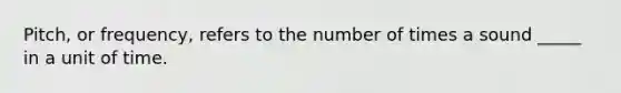 Pitch, or frequency, refers to the number of times a sound _____ in a unit of time.