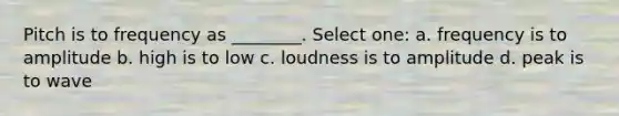 Pitch is to frequency as ________. Select one: a. frequency is to amplitude b. high is to low c. loudness is to amplitude d. peak is to wave