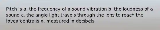 Pitch is a. the frequency of a sound vibration b. the loudness of a sound c. the angle light travels through the lens to reach the fovea centralis d. measured in decibels