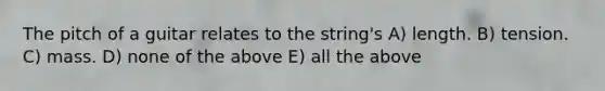 The pitch of a guitar relates to the string's A) length. B) tension. C) mass. D) none of the above E) all the above