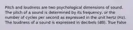 Pitch and loudness are two psychological dimensions of sound. The pitch of a sound is determined by its frequency, or the number of cycles per second as expressed in the unit hertz (Hz). The loudness of a sound is expressed in decibels (dB). True False