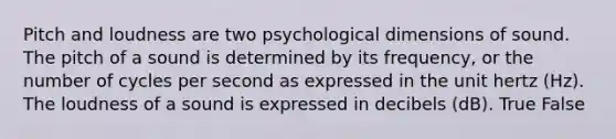 Pitch and loudness are two psychological dimensions of sound. The pitch of a sound is determined by its frequency, or the number of cycles per second as expressed in the unit hertz (Hz). The loudness of a sound is expressed in decibels (dB). True False