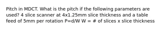 Pitch in MDCT. What is the pitch if the following parameters are used? 4 slice scanner at 4x1.25mm slice thickness and a table feed of 5mm per rotation P=d/W W = # of slices x slice thickness