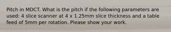 Pitch in MDCT. What is the pitch if the following parameters are used: 4 slice scanner at 4 x 1.25mm slice thickness and a table feed of 5mm per rotation. Please show your work.