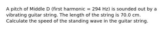 A pitch of Middle D (first harmonic = 294 Hz) is sounded out by a vibrating guitar string. The length of the string is 70.0 cm. Calculate the speed of the standing wave in the guitar string.