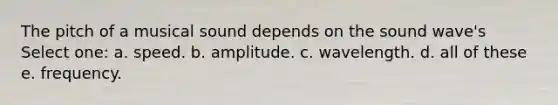 The pitch of a musical sound depends on the sound wave's Select one: a. speed. b. amplitude. c. wavelength. d. all of these e. frequency.