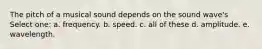 The pitch of a musical sound depends on the sound wave's Select one: a. frequency. b. speed. c. all of these d. amplitude. e. wavelength.