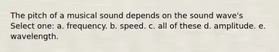 The pitch of a musical sound depends on the sound wave's Select one: a. frequency. b. speed. c. all of these d. amplitude. e. wavelength.