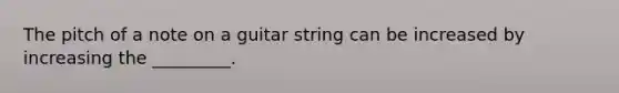 The pitch of a note on a guitar string can be increased by increasing the _________.