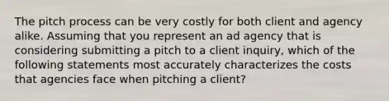 The pitch process can be very costly for both client and agency alike. Assuming that you represent an ad agency that is considering submitting a pitch to a client inquiry, which of the following statements most accurately characterizes the costs that agencies face when pitching a client?