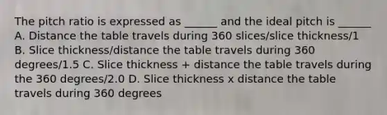 The pitch ratio is expressed as ______ and the ideal pitch is ______ A. Distance the table travels during 360 slices/slice thickness/1 B. Slice thickness/distance the table travels during 360 degrees/1.5 C. Slice thickness + distance the table travels during the 360 degrees/2.0 D. Slice thickness x distance the table travels during 360 degrees