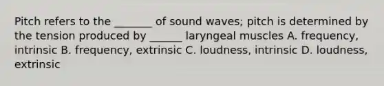 Pitch refers to the _______ of sound waves; pitch is determined by the tension produced by ______ laryngeal muscles A. frequency, intrinsic B. frequency, extrinsic C. loudness, intrinsic D. loudness, extrinsic