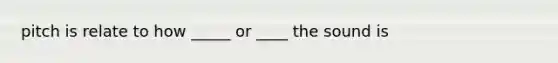 pitch is relate to how _____ or ____ the sound is