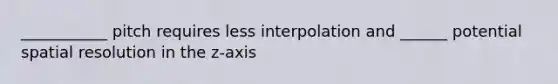 ___________ pitch requires less interpolation and ______ potential spatial resolution in the z-axis