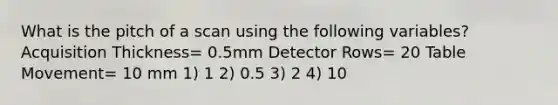 What is the pitch of a scan using the following variables? Acquisition Thickness= 0.5mm Detector Rows= 20 Table Movement= 10 mm 1) 1 2) 0.5 3) 2 4) 10