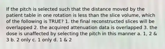 If the pitch is selected such that the distance moved by the patient table in one rotation is less than the slice volume, which of the following is TRUE? 1. the final reconstructed slices will be overlapped 2. the acquired attenuation data is overlapped 3. the dose is unaffected by selecting the pitch in this manner a. 1, 2 & 3 b. 2 only c. 1 only d. 1 & 2