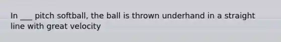 In ___ pitch softball, the ball is thrown underhand in a straight line with great velocity