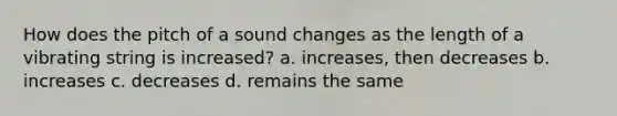 How does the pitch of a sound changes as the length of a vibrating string is increased? a. increases, then decreases b. increases c. decreases d. remains the same