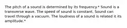 The pitch of a sound is determined by its frequency.* Sound is a transverse wave. The speed of sound is constant. Sound can travel through a vacuum. The loudness of a sound is related it its amplitude.*