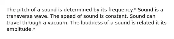 The pitch of a sound is determined by its frequency.* Sound is a transverse wave. The speed of sound is constant. Sound can travel through a vacuum. The loudness of a sound is related it its amplitude.*