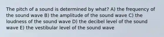 The pitch of a sound is determined by what? A) the frequency of the sound wave B) the amplitude of the sound wave C) the loudness of the sound wave D) the decibel level of the sound wave E) the vestibular level of the sound wave