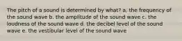 The pitch of a sound is determined by what? a. the frequency of the sound wave b. the amplitude of the sound wave c. the loudness of the sound wave d. the decibel level of the sound wave e. the vestibular level of the sound wave