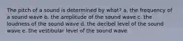 The pitch of a sound is determined by what? a. the frequency of a sound wave b. the amplitude of the sound wave c. the loudness of the sound wave d. the decibel level of the sound wave e. the vestibular level of the sound wave