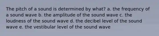 The pitch of a sound is determined by what? a. the frequency of a sound wave b. the amplitude of the sound wave c. the loudness of the sound wave d. the decibel level of the sound wave e. the vestibular level of the sound wave