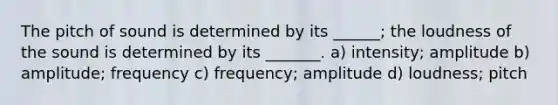 The pitch of sound is determined by its ______; the loudness of the sound is determined by its _______. a) intensity; amplitude b) amplitude; frequency c) frequency; amplitude d) loudness; pitch