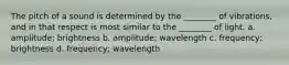 The pitch of a sound is determined by the ________ of vibrations, and in that respect is most similar to the ________ of light. a. amplitude; brightness b. amplitude; wavelength c. frequency; brightness d. frequency; wavelength