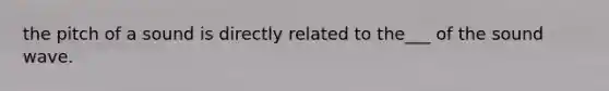 the pitch of a sound is directly related to the___ of the sound wave.