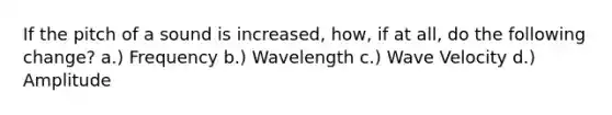 If the pitch of a sound is increased, how, if at all, do the following change? a.) Frequency b.) Wavelength c.) Wave Velocity d.) Amplitude