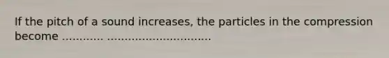 If the pitch of a sound increases, the particles in the compression become ............ ..............................