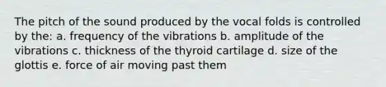 The pitch of the sound produced by the vocal folds is controlled by the: a. frequency of the vibrations b. amplitude of the vibrations c. thickness of the thyroid cartilage d. size of the glottis e. force of air moving past them