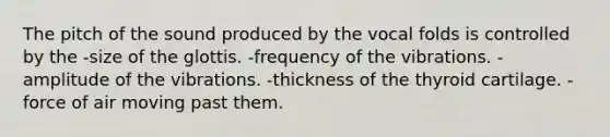 The pitch of the sound produced by the vocal folds is controlled by the -size of the glottis. -frequency of the vibrations. -amplitude of the vibrations. -thickness of the thyroid cartilage. -force of air moving past them.