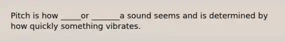 Pitch is how _____or _______a sound seems and is determined by how quickly something vibrates.