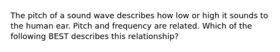 The pitch of a sound wave describes how low or high it sounds to the human ear. Pitch and frequency are related. Which of the following ​BEST describes this relationship?