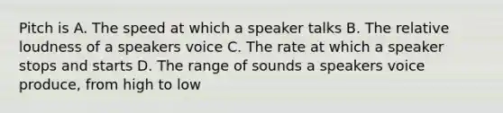 Pitch is A. The speed at which a speaker talks B. The relative loudness of a speakers voice C. The rate at which a speaker stops and starts D. The range of sounds a speakers voice produce, from high to low