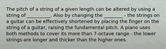 The pitch of a string of a given length can be altered by using a string of __________. Also by changing the ________ - the strings on a guitar can be effectively shortened by placing the finger on the string of a guitar, raising the fundamental pitch. A piano uses both methods to cover its more than 7-octave range - the lower strings are longer and thicker than the higher ones.