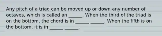 Any pitch of a triad can be moved up or down any number of octaves, which is called an ______. When the third of the triad is on the bottom, the chord is in ______ ______. When the fifth is on the bottom, it is in ______ ______.