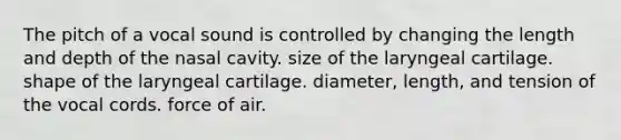 The pitch of a vocal sound is controlled by changing the length and depth of the nasal cavity. size of the laryngeal cartilage. shape of the laryngeal cartilage. diameter, length, and tension of the vocal cords. force of air.