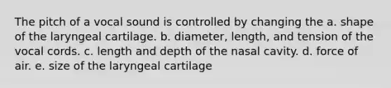 The pitch of a vocal sound is controlled by changing the a. shape of the laryngeal cartilage. b. diameter, length, and tension of the vocal cords. c. length and depth of the nasal cavity. d. force of air. e. size of the laryngeal cartilage