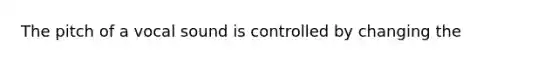 The pitch of a vocal sound is controlled by changing the