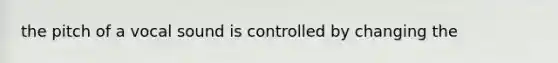 the pitch of a vocal sound is controlled by changing the