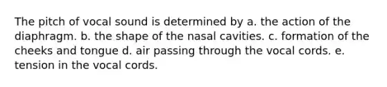 The pitch of vocal sound is determined by a. the action of the diaphragm. b. the shape of the nasal cavities. c. formation of the cheeks and tongue d. air passing through the vocal cords. e. tension in the vocal cords.