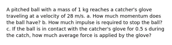 A pitched ball with a mass of 1 kg reaches a catcher's glove traveling at a velocity of 28 m/s. a. How much momentum does the ball have? b. How much impulse is required to stop the ball? c. If the ball is in contact with the catcher's glove for 0.5 s during the catch, how much average force is applied by the glove?