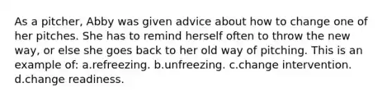 As a pitcher, Abby was given advice about how to change one of her pitches. She has to remind herself often to throw the new way, or else she goes back to her old way of pitching. This is an example of: a.refreezing. b.unfreezing. c.change intervention. d.change readiness.