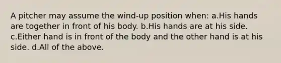 A pitcher may assume the wind-up position when: a.His hands are together in front of his body. b.His hands are at his side. c.Either hand is in front of the body and the other hand is at his side. d.All of the above.