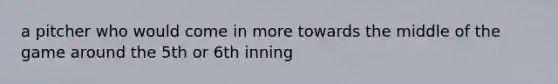 a pitcher who would come in more towards the middle of the game around the 5th or 6th inning