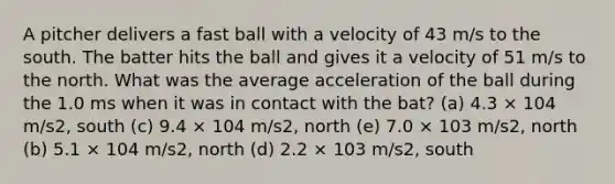 A pitcher delivers a fast ball with a velocity of 43 m/s to the south. The batter hits the ball and gives it a velocity of 51 m/s to the north. What was the average acceleration of the ball during the 1.0 ms when it was in contact with the bat? (a) 4.3 × 104 m/s2, south (c) 9.4 × 104 m/s2, north (e) 7.0 × 103 m/s2, north (b) 5.1 × 104 m/s2, north (d) 2.2 × 103 m/s2, south